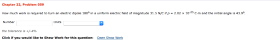 Chapter 22, Problem 059 How much work is required to turn an electric dipole 1800 in a uniform electric field of magnitude 31.5 N/C if p-2.02 x 10-25 C-m and the initial angle is 43.90. Number Units the tolerance is +/-4% Click if you would like to Show Work for this question: Open Show Work