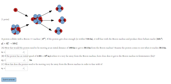 (1 point) A proton collides with a Boron-11 nucleus (Bl). If the proton gets close enough (to within 7.91 fm), it will fuse w