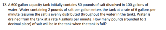 13. A 600 gallon capacity tank initially contains 50 pounds of salt dissolved in 100 gallons of water. Water containing 2 pou