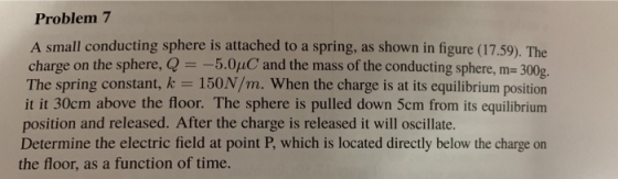 Problem 7 A small conducting sphere is attached to a spring, as shown in figure (17.59). The charge on the sphere, @ 5.0uC and the mass of the conducting sphere, m- 300g The spring constant, k 150N/m. When the charge is at its equilibrium position it it 30cm above the floor. The sphere is pulled down 5cm from its equilibrium position and released. After the charge is released it will oscillate. Determine the electric field at point P, which is located directly below the charge on the floor, as a function of time.