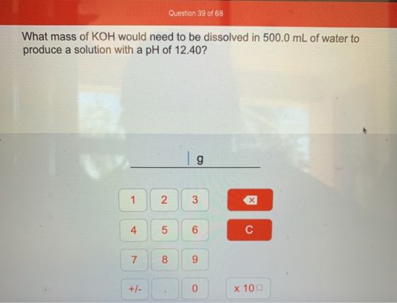 Question 39 of 68 What mass of KOH would need to be dissolved in 500.0 mL of water to produce a solution with a pH of 12.40?