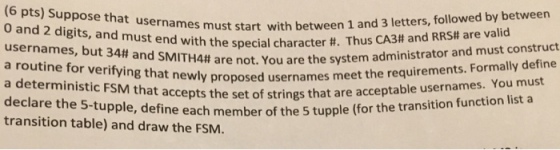 (6 pts) Suppose that usernames w 0 and 2 digits, and must end with the special character #. usernames, but 34# and SMITH4# a routine for verifying that must start with between 1 and 3 letters, followed by between Thus CA34 and RRS# are valid newly proposed usernames meet the requirements. Formally define ccepts the set of strings that are acceptable usernames. You must ne each member of the 5 tupple (for the transition function list a are not. You are the system administrator and must construct transition table) and draw the FSM.