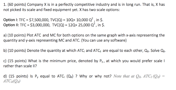1. (60 points) Company X is in a perfectly competitive industry and is in long run. That is, X has not picked its scale and fixed equipment yet. X has two scale options: Option 1: TFC-$7,500,000, TVC(Q)-10Q+ 10,000 Q. in $. Option Il: TFC $3,000,000, TVC(a) 120+ 25,000 a2, in $. a) (10 points) Plot ATC and MC for both options on the same graph with x-axis representing the quantity and y-axis representing MC and ATC. (You can use any software) b) (10 points) Denote the quantity at which ATC and ATC are equal to each other, Qx. Solve Qx c) (15 points) What is the minimum price, denoted by Py, at which you would prefer scale I rather than scale lI? d) (15 points) Is Py equal to ATC (Qx)? Why or why not? Note that at Ox ATC (Q ATCI Ox