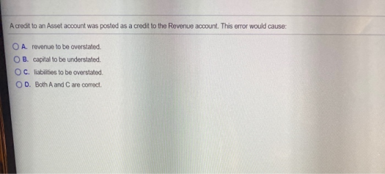 Acredit to an Asset account was posted as a credit to the Revenue account. This error would cause: O A. revenue to be oversta
