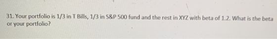 31. Your portfolio is 1/3 in T Bills, 1/3 in S&P 500 fund and the rest in XYZ with beta of 1.2. What is the beta or your port