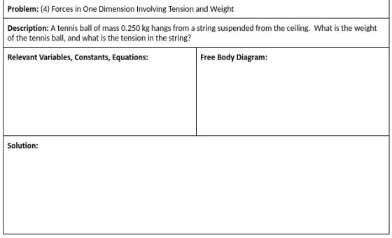 Problem: (4) Forces in One Dimension Involving Tension and Weight Description: A tennis ball of mass 0.250 kg hangs from a string suspended from the ceiling. What is the weight of the tennis ball, and what is the tension in the string? Relevant Variables, Constants, Equations: Free Body Diagram: Solution: