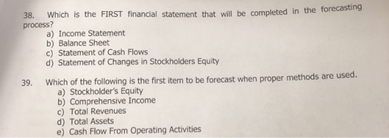 38. Which is the FIRST financial statement that wi process? ll be completed in the forecasting a) Income Statement b) Balance