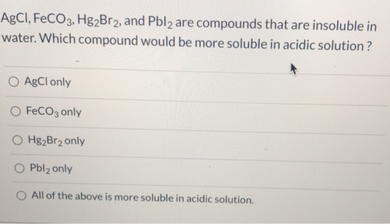 AgCl, FeCO3, Hg2Br2, and Pbl2 are compounds that are insoluble in water. Which compound would be more soluble in acidic solut