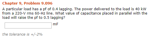 Chapter 9, Problem 9.096 A particular load has a pf of 0.4 lagging. The power delivered to the load is 40 kW from a 220-V rms 60-Hz line. What value of capacitance placed in parallel with the load will raise the pf to 0.5 lagging? mF the tolerance is +/-2%