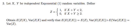 3. Let X, Y be independent Exponential (1) random variables. Define 1, if X Y<2 Obtain E (Z|X), Var(ZX) and verify that E(E(Zx)) E(Z), Var(E(Z|X))+E(Var(Z|X)) - Var(Z)