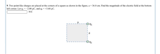 9. Two point-like charges are placed at the corners of a square as shown in the figure, a left corner. Let qǐ =ー2.00 μC, and q2 = +3.60 μ0. 36.0 cm. Find the magnitude of the electric field at the bottom N/C aOq1