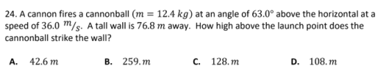 24. A cannon fires a cannonball (m = 12.4 kg) at an angle of 63.0° above the horizontal at a speed of 36.0 m/s. A tall wall i