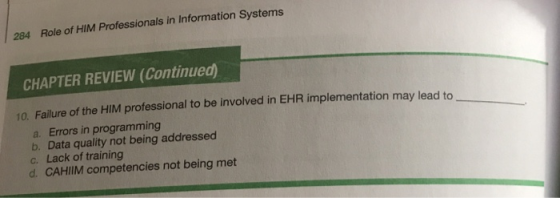 284 Role of HIM Professionals in Information Systems CHAPTER REVIEW (Continued) 10. Failure of the HIM professional to be involved in EHR implementation may lead to a. Errors in programming b. Data quality not being addressed C. Lack of training d. CAHIIM competencies not being met