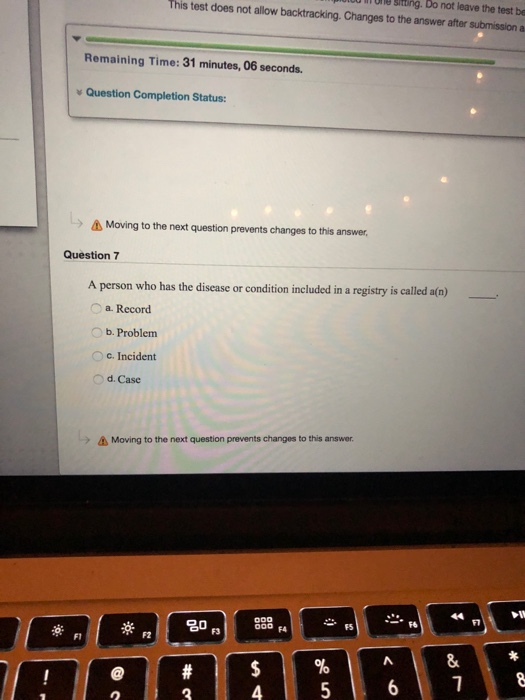 Une shting. Do not leave the test be This test does not allow backtracking. Changes to the answer after submission a Remaining Time: 31 minutes, 06 seconds. Question Completion Status Δ Moving to the next question prevents changes to this answer, Question7 A person who has the disease or condition included in a registry is called a(n) a. Record b. Problem c. Incident Od. Case Moving to the next question prevents changes to this answer -F6 F5 20 rs F4 F1