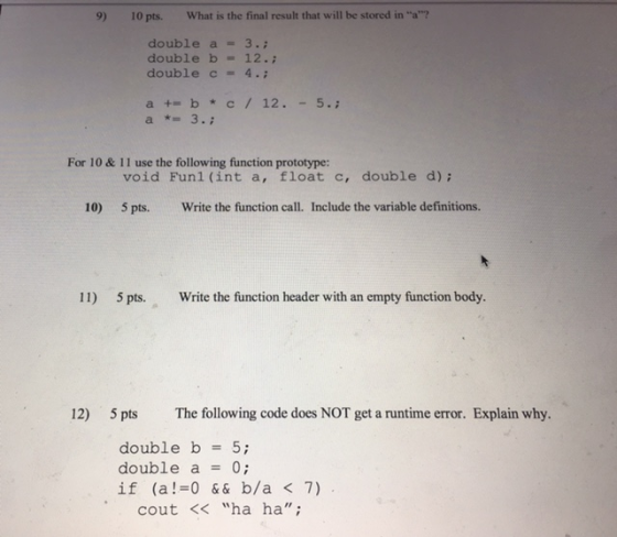 9) 10 pts. What is the final result that will be stored in a? double a = 3. double b = 12. double c = 4 .; a 3. For 10 & 11 use the following function prototype: void Funl (int a, float c, double d); 10) 5 pts. Write the function call. Include the variable definitions. 11) 5 pts. Write the function header with an empty function body. 12) 5 pts The following code does NOT get a runtime error. Explain why double b 5; double a = 0; if (a! 0&&b/a <7) cout< ha ha;