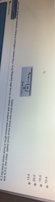 A 2-kg block slides along a rough horizontal surface and slows to 10 m/s after traveling 20 m. it the kinetic coeficient of f