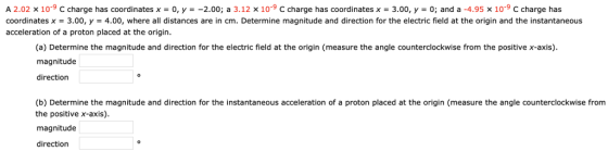 A 2.02 x 10-9 C charge has coordinates x = 0, y =-2.00; a 3.12 x 10-9 C charge has coordinates x = 3.00, y-0; and a-4.95 x 10-9 C charge has coordinates x = 3.00, y 4.00, where all distances are in crn Determine magnitude and direction for the eetri ned at the ori in and the stantaneous acceleration of a proton placed at the origin. (a) Determine the magnitude and direction for the electric field at the origin (measure the angle counterclockwise from the positive x-axis) magnitude direction Determine the magnitude and direction for the in (b) the positive x-axis). magnitude direction stantaneous acceleration of a proton placed at the origin (measure the angle counterclockwise fromm
