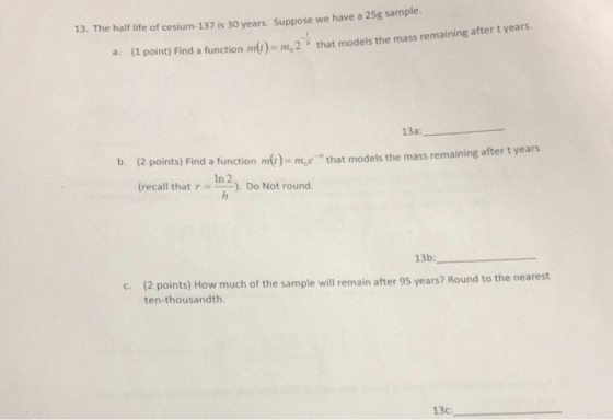 13. The half ife of cesium-137 is 30 years. Suppose we have a 25g sample. a. (1 that models the mass remaining after t years l point) Find a function m)- m,2 13a b. (2 points) Find a function me)me- that models the mass remaining after t years In 2 (recall that r I), Do Not round. 13b: 2 points) How much of the sample will remain after 95 years? Round to the nearest ten-thousandth C. ( 13c:,