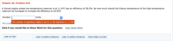Chapter 20, Problem 023 A Carnot engine whose low-temperature reservoir is at 11.4°C has an efficiency of 38.2%. By how much should the Celsius temperature of the high-temperature reservoir be increased to increase the efficiency to 52.0%? Number The nunm Click if you would like to Show Work for this question: Open Show Work Units The number of significant digits is set to 3; the tolerance is +/-2% LINK TO TEXT LINK TO SAMPLE PROBLEM LINK TO SAMPLE PROBLEM VIDEO MINI-LECTURE