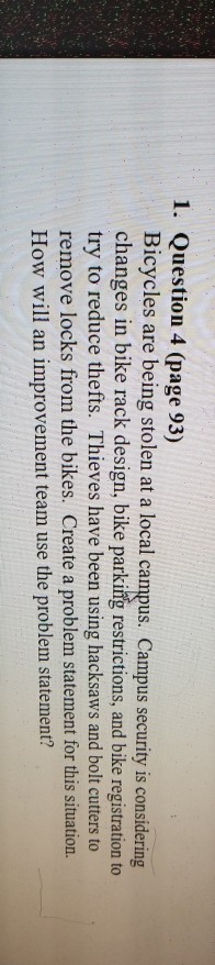 1. Question 4 (page 93) Bicycles are being stolen at a local campus. Campus security is considering changes in bike rack design, bike parking restrictions, and bike registration to try to reduce thefts. Thieves have been using hacksaws and bolt cutters to remove locks from the bikes. Create a problem statement for this situation. How will an improvement team use the problem statement?