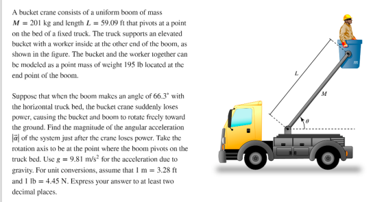 A bucket crane consists of a uniform boom of mass M - 201 kg and length L- 59.09 ft that pivots at a point on the bed of a fixed truck. The truck supports an elevated bucket with a worker inside at the other end of the boom, as shown in the figure. The bucket and the worker together can bc modclcd as a point mass of wcight 195 Ib locatcd at the end point of the boom. Supposc that when thc boom makes an angle of 66.3 with the horizontal truck bed, the bucket crane suddenly loses power, causing the buckct and boom to rotate frecly toward the ground. Find the magnitude of the angular acceleration lal of the system just after the crane loses power. Take the rotation axis to be at the point where the boom pivots on the truck bed. Use g 9.81 m/s2 for the acceleration due to gravity. For unit conversions, assume that 1 m - 3.28 ft and 1 lb -4.45 N. Express your answer to at least two decimal places