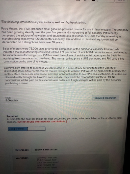 The following information applies to the questions displayed below Petro Motors, Inc. (PMI), produces small gasoline-powered motors for use in lawn mowers. The company has been growing steadily over the past five years and is operating at full copacity. PMI recently completed the addition of new plant and equipment at a cost of $6.400.000, thereby increasing its manufacturing capacity to 106,000 motors annually. The addition to plant and equipment will be depreciated on a straight-line basis over 10 years. Sales of motors were 75.000 units prior to the completion of the additional capacity. Cost records indicated that manufacturing costs had totaled $74 per motor, of which $64 per motor was considered to be variable manufacturing costs. PMI has used the volume of activity at full capacity as the basis for applying fixed manufacturing overhead. The normal selling price is $115 per motor, and PMI pays a 14% commission on the sale of its motors. LawnPro.com offered to purchase 29,000 motors at a price of $76 per unit to test the viability of distributing lawn mower replacement motors through its website. PMI would be expected to produce the motors, store them in its warehouse, and ship individual motors to LawnPro.com customers. As orders are placed directly through the LawnPro.com website, they would be forwarded instantly to PMI. No commissions will be paid on this special sales order, and freight charges will be paid by the customer purchasing a motor value Required information 5.00 points Required a. Calculate the cost per motor, for cost accounting purposes, after completion of the additional plant capacity. (Do not round intermediate calculations.) References eBook & Resources Worksheet to be relevant for