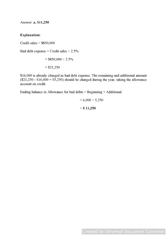 Answer: a. S11,250 Explanation: Credit sales $850,000 Bad debt expense = Credit sales 2.5% $850,000 x 2.5% = $21,250 $16,000 is already charged as bad debt expense. The remaining and additional amount ($21,250 -S16,000 S5,250) should be charged during the ycar, taking the allowance account on credit. Ending balance in Allowance for bad debts - Beginning + Additional = 6,000 + 5,250 $ 11,250 Created by Universal Document Converter