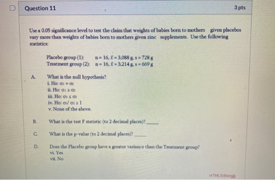 Question 11 3 pts Use a 0.05 significance level to test the claim that weights of babies born to mothers given placebos vary