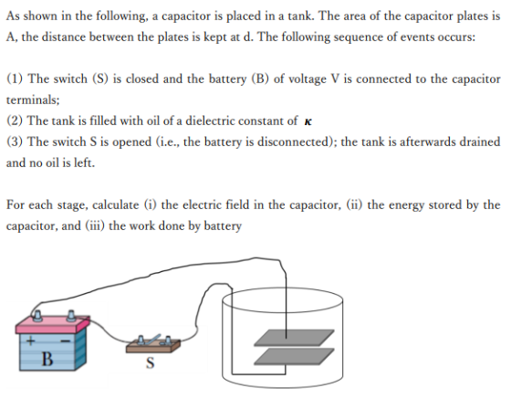 As shown in the following, a capacitor is placed in a tank. The area of the capacitor plates is A, the distance between the plates is kept at d. The following sequence of events occurs: 1) The switch (S) is closed and the battery (B) of voltage V is connected to the capacitor (2) The tank is filled with oil of a dielectric constant of K (3) The switch S is opened (i.e, the battery is disconnected); the tank is afterwards drained and no oil is left. For each stage, calculate (i) the electric field in the capacitor,(ii) the energy stored by the capacitor, andii) the work done by battery
