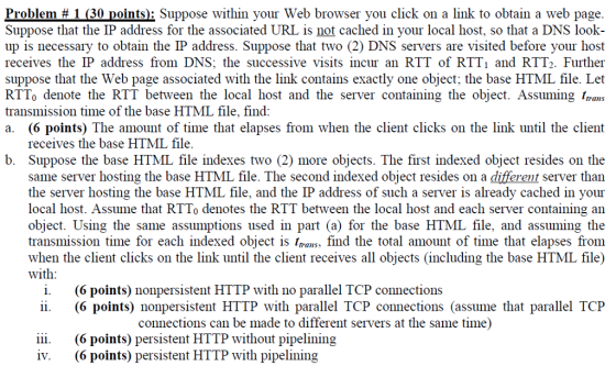Problem # 1 (30 points): Suppose within your Web browser you click on a link to obtain a web page Suppose that the IP address for the associated URL is not cached in your local host, so that a DNS look- up is necessary to obtain the IP address. Suppose that two (2) DNS servers are visited before your host receives the IP address from DNS; the successive visits incur an RTT of RTT1 and RTT2. Further suppose that the Web page associated with the link contains exactly one object; the base HTML file. Let RTTo denote the RTT between the local host and the server containing the object. Assuming /rans transmission time of the base HTML file, find a. (6 points) The amount of time that elapses from when the client clicks on the link until the client receives the base HTML file b. Suppose the base HTML file indexes two (2) more objects. The first indexed object resides on the same server hosting the base HTML file. The second indexed object resides on a different server than the server hosting the base HTML file, and the IP address of such a server is already cached in your local host. Assume that RTTo denotes the RTT between the local host and each server containing an object. Using the same assumptions used in part (a) for the base HTML file, and assuming the transmission time for each indexed object is /rans, find the total amount of time that elapses from when the client clicks on the link until the client receives all objects (including the base HTML file) with i. (6 points) nonpersistent HTTP with no parallel TCP connections ii. (6 points) nonpersistent HTTP with parallel TCP connections (assume that parallel TCP connections can be made to different servers at the same time) iii.(6 points) persistent HTTP without pipelining ˇ· (6 points) persistent HTTP with pipelining