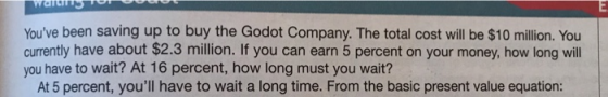 Youve been saving up to buy the Godot Company. The total cost will be $10 million. You currently have about $2.3 million. If you can earn 5 percent on your money, how long will you have to wait? At 16 percent, how long must you wait? At 5 percent, youll have to wait a long time. From the basic present value equation: