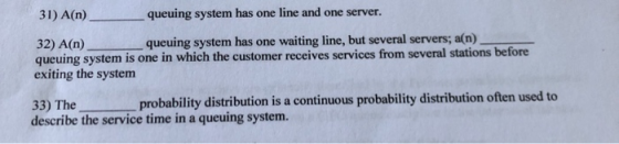 31) A(n) queuing system has one line and one server. 32) A(n) queuing system has one waiting line, but several servers; a(n)