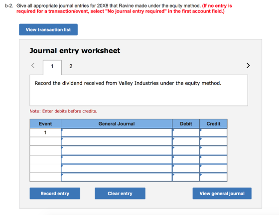 b-2. Give all appropriate journal entries for 20X8 that Ravine made under the equity method. (If no entry is required for a transaction/event, select No journal entry required in the first account field.) View transaction list Journal entry worksheet 2 Record the dividend received from Valley Industries under the equity method. Note: Enter debits before credits. Event General Journal Debit Credit Record entry Clear entry View general journal