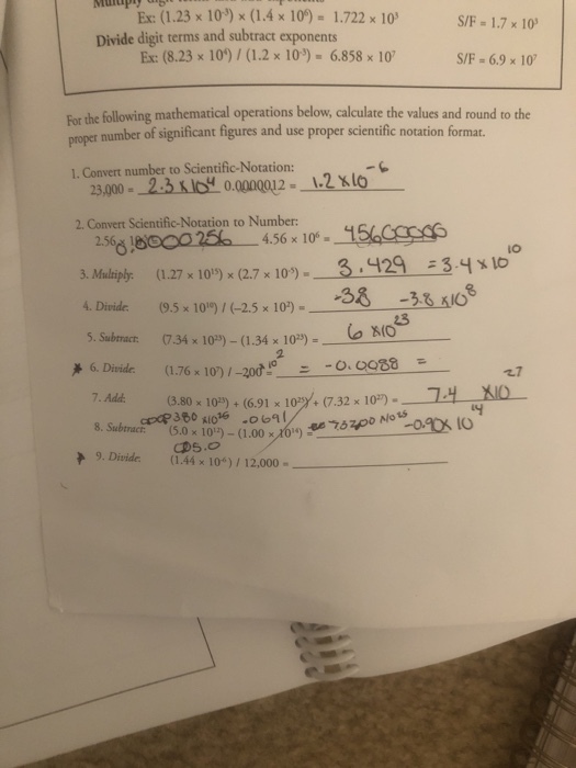 1.23 10) (1.4 x10)- 1.72x 10 S/F 1.7 x 10 Divide digit terms and subtract exponents Ex: (8.23 x 10)/ (1.2 x 103) 6.858 x 10 S/F 6.9 x 10 For the following mathematical operations below, calculate the values and round to the poper number of significant figures and use proper scientific notation format. 1. Convert number to Scientific-Notation: 23,000- 2.3 lof 0.000012- 12xlo 2. Convert Scientific-Notation to Number 2560025 456 x 10°1 3. Maliph: (1.27 x 10) x (2.7 x 103%)- 4Diide 9.5 10)-25x 103I 5. Subtracr: 734 x10)-(1.34 x 10)o io 6. Divide(1.76 7. Add io 3 429 3.4x1o 23 (1.76 x 107/-20? --?? Q988 1.7 8.80 x 10)+(6.91 x10 (7.32 10) 14 Nlo ts 8. Subtract. 15.0x 10)-( 1.00 >,XV) ? 9. Divide (1.44 x 100)/ 12,000-