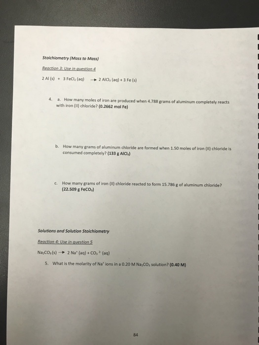 Stoichiometry (Mass to Mass) 2 Al (s)3 FeCl (aq)2 AIC, (ag)+3 Fe (s) 4. a. How many moles of iron are produced when 4.788 grams of aluminum completely reacts with iron (1) chloride? (0.2662 mol Fe) b. How many grams of aluminum chloride are formed when 1.50 moles of iron (1) chloride is consumed completely? (133 g AlCh c. How many grams of iron () chloride reacted to form 15.786 g of aluminum chloride? (22.509 g Feco,) Solutions and Solution Stoichiometry Naco, (s) → 2 Na. (aq) + CO-(aq) 5. What is the molarity of Na ions in a 0.20 M Na CO, solution? (0.40 M) 84