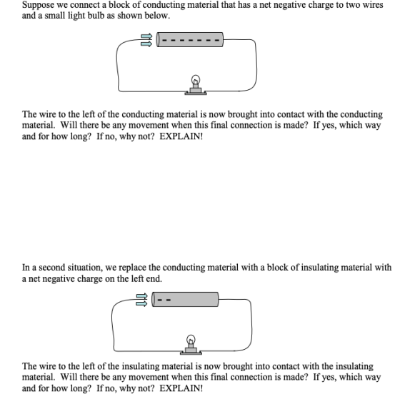 Suppose we connect a block of conducting material that has a net negative charge to two wires and a small light bulb as shown below. The wire to the left of the conducting material is now brought into contact with the conducting material. Will there be any movement when this final connection is made? If yes, which way and for how long? If no, why not? EXPLAIN! In a second situation, we replace the conducting material with a block of insulating material with a net negative charge on the left end. The wire to the left of the insulating material is now brought into contact with the insulating material. Will there be any movement when this final connection is made? If yes, which way and for how long? If no, why not? EXPLAIN!