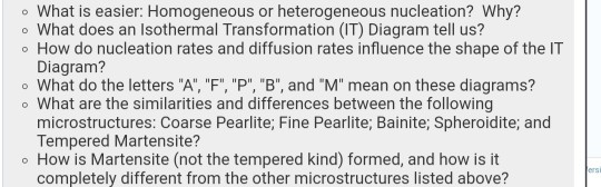 o What is easier: Homogeneous or heterogeneous nucleation? Why? o What does an Isothermal Transformation (IT) Diagram tell us? o How do nucleation rates and diffusion rates influence the shape of the IT Diagram? o What do the letters A, F, P B, and M mean on these diagrams? o What are the similarities and differences between the following microstructures: Coarse Pearlite; Fine Pearlite; Bainite; Spheroidite; and Tempered Martensite? o How is Martensite (not the tempered kind) formed, and how is it completely different from the other microstructures listed above?
