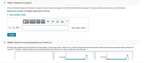 Part A . Reactions at support C ▼ Draw a free-body diagram of the beam on paper. Use your free-body diagram to determine the reactions at support C. Assume positive moments act counterclockwise. Express your answer as integers separated by commas. 、View Available Hint(s) kips, kips, kip-ft Submit Part B - Shear and moment expressions as a function of x Six free-body diagrams and interval(s) are shown below. For the beam given, which one is correct? (Place the origin at the beams left end and assume positive internal shear and moment.) The term interval refers to the parts of the beam that will be cut in order to study the internal forces. 120 kip.ft 120 kip-ft r.