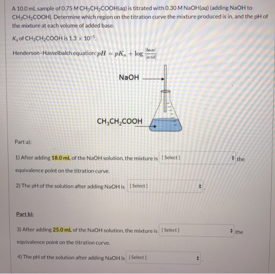 A 10.0 mL sample of 0.75 M CH3CH2COOH(aq) is titrated with 0.30 M NaOH(aq) (adding NaOH to CH3CH2COOH). Determine which regio