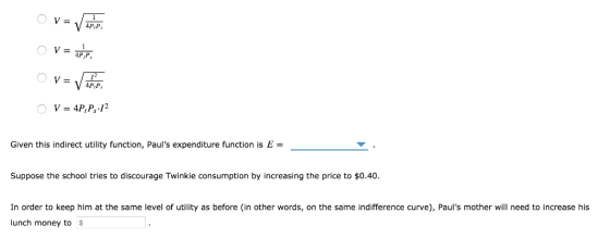 V- 4PtP 4P.P, Given this indirect utility function, Pauls expenditure function is E = Suppose the school tries to discourage Twinkie consumption by increasing the price to $0.40 In order to keep him at the same level of utility as before (in other words, on the same indifference curve), Pauls mother will need to increase his lunch money to $