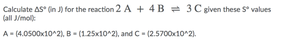 Calculate AS° (in J) for the reaction 2 A + 4 B = 3 C given these Sº values (all J/mol): A = (4.0500x10^2), B = (1.25x10^2),