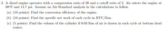3. A diesel engine operates with a compression ratio of 20 and a cutoff ratio of 2. Air enters the engine at 80°F and 14.7 psi. Assume an Air-Standard analysis in the calculations to follow. (a) (10 points) Find the conversion efficiency of the engine. (b) (10 points) Find the specific net work of each cycle in BTU/lbm (c) (5 points) Find the volume of the cylinder if 0.03 Ibm of air is drawn in each cycle at bottom dead center