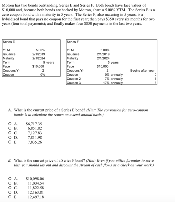 Motron has two bonds outstanding, Series E and Series F. Both bonds have face values of $10,000 and, because both bonds are backed by Motron, share a 5.00% YTM, The Series E is a zero coupon bond with a maturity in 5 years. The Series F, also maturing in 5 years, is a hybridized bond that pays no coupon for the first year; then pays S350 every six months for two years (four total payments); and finally makes four $850 payments in the last two years Series E Series F YTM Issuance Maturity Term Face Coupons/Yr Coupon 5.00% 2/1/2019 2/1/2024 YTM Issuance Maturity Term Face Coupons/Yr Coupon 1 Coupon 2 Coupon 3 5.00% 2/1/2019 2/1/2024 5 years 5 years $10,000 $10,000 Begins after year: 0 0% 0% annually 7% annually 17% annuali A. What is the current price of a Series E bond? (Hint: The convention for zero-coupon bonds is to calculate the return on a semi-annual basis.) O B о с. O D O E. O A. $6,717.35 6,851.82 7,127.83 7,811.98 7,835.26 B. What is the current price of a Series F bond? (Hint: Even if you utilize formulas to solve this, you should lay out and discount the stream of cash flows as a check on your work.) O B о с. O D O A.$10,098.06 11,034.54 11,822.58 12,163.81 12,497.18