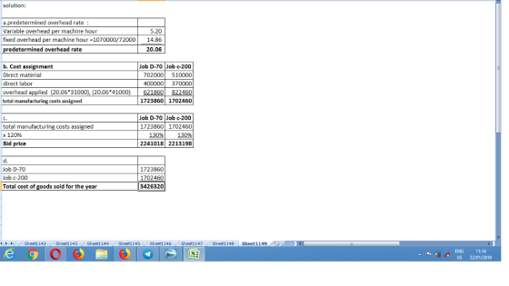solution: a.predetermined overhead rate : Variable overhead per machine hour fixed overhead per machine hour-1070000/72000 14.86 5.20 redetermined overhead rate 20.06 b. Cost assignment Direct material direct labor overhead applied (20.06 31000), (20.06 41000) total manufacturing costs assigned Job D-70 Job c-200 702000 510000 400000 370000 822460 1723860 1702460 621860 total manufacturing costs assigned x 120% Bid price Job D-70 Job c-200 1723860 1702460 130%) 130% 2241018 2213198 Job D-70 Job c-200 Total cost of goods sold for the year 1723860 1702460 3426320 뉘 Sheet1 142 Sheet1 143 Sheet1 144 Sheet1 145 Sheet1 146 , Sheet1 147 Sheet1 148 Sheet1 149 ENG 11:14 US 22/01/2019