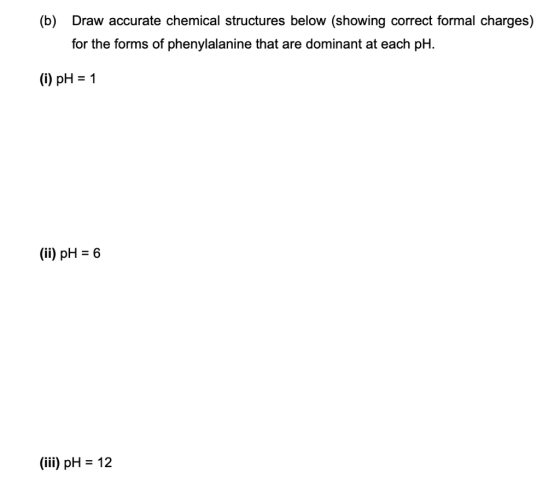 (b) Draw accurate chemical structures below (showing correct formal charges) for the forms of phenylalanine that are dominant