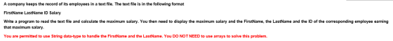 A company keeps the record of its employees in a text file. The text file is in the following format FirstName LastName ID Salary Write a program to read the text file and calculate the maximum salary. You then need to display the maximum salary and the FirstName, the LastName and the ID of the corresponding employee earning that maximum salary. You are permitted to use String data-type to handle the FirstName and the LastName. You DO NOT NEED to use arrays to solve this problem