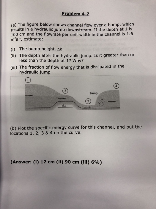 Problem 4-7 (a) The figure below shows channel flow over a bump, which results in a hydraulic jump downstream. If the depth a