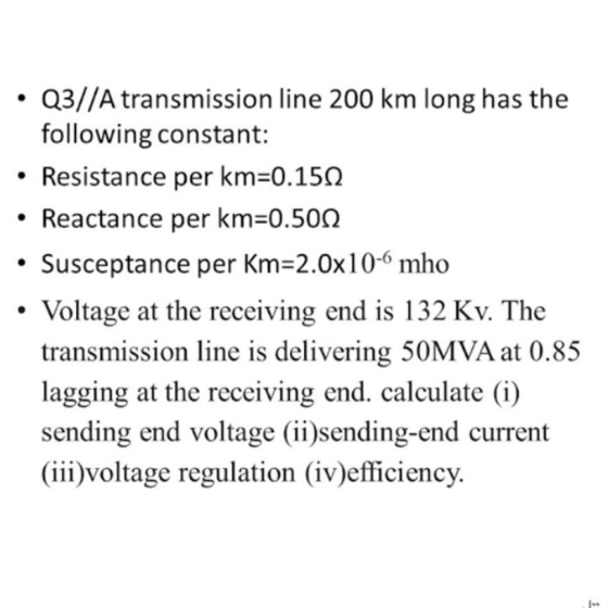 • Q3//A transmission line 200 km long has the following constant: Resistance per km=0.150 Reactance per km=0.500 Susceptance