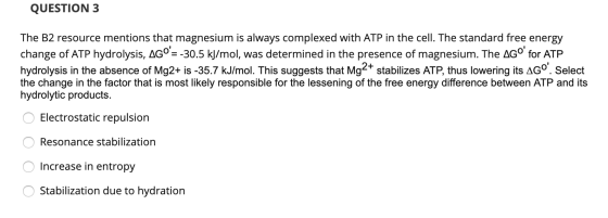QUESTION 3 The B2 resource mentions that magnesium is always complexed with ATP in the cell. The standard free energy change