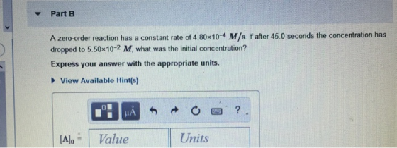 Part B A zero-order reaction has a constant rate of 4.80x10-4 M/s. If after 45.0 seconds the concentration has dropped to 5.5